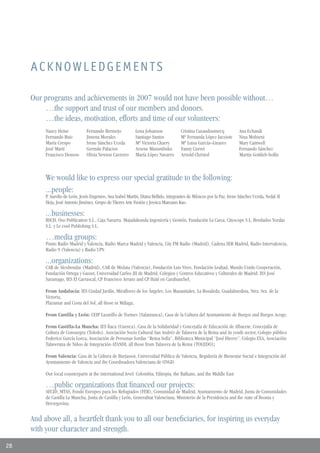 ACKNOWLEDGEMENTS

     Our programs and achievements in 2007 would not have been possible without…
         …the support and trust of our members and donors.
         …the ideas, motivation, efforts and time of our volunteers:
          Nancy Heine            Fernando Bermejo            Lena Johanson             Cristina Casaudoumecq            Ana Echandi
          Fernando Ruiz          Jimena Morales              Santiago Santos           Mª Fernanda López-Jacoiste       Nina Mohseni
          María Crespo           Irene Sánchez Uceda         Mª Victoria Charry        Mª Luisa García–Linares          Mary Cantwell
          José Martí             Germán Palacios             Arsene Masumbuko          Fanny Curret                     Fernando Sánchez
          Francisco Donoso       Olivia Newton Carreiro      María López Navarro       Arnold Christof                  Martin Gottlieb-hollis



          We would like to express our special gratitude to the following:
          ...people:
          P. Aurelio de León, Jesús Engenios, Ana Isabel Martín, Diana Bellido, integrantes de Músicos por la Paz, Irene Sánchez Uceda, Nedal Al
          Heja, José Antonio Jiménez, Grupo de Títeres Arte Fusión y Jessica Manzano Kao.

          ...businesses:
          BSCH, Oso Publication S.L., Caja Navarra. Majadahonda Ingeniería y Gestión, Fundación La Caixa, Cityscope S.L, Bordados Yordas
          S.L. y Le cool Publishing S.L.

          …media groups:
          Punto Radio Madrid y Valencia, Radio Marca Madrid y Valencia, City FM Radio (Madrid), Cadena SER Madrid, Radio Intervalencia,
          Radio 9 (Valencia) y Radio UPV.

          ...organizations:
          CAR de Alcobendas (Madrid), CAR de Mislata (Valencia), Fundación Luis Vives, Fundación Lealtad, Mundo Unido Cooperación,
          Fundación Ortega y Gasset, Universidad Carlos III de Madrid, Colegios y Centros Educativos y Culturales de Madrid: IES José
          Saramago, IES El Carrascal, CP Francisco Arranz and CP Haití en Carabanchel;

          From Andalucía: IES Ciudad Jardín, Miraflores de los Ángeles, Los Manantiales, La Rosaleda, Guadalmedina, Ntra. Sra. de la
          Victoria,
          Playamar and Costa del Sol, all those in Málaga;

          From Castilla y León: CEIP Lazarillo de Tormes (Salamanca), Casa de la Cultura del Ayuntamiento de Burgos and Burgos Acoge;

          From Castilla-La Mancha: IES Ítaca (Cuenca), Casa de la Solidaridad y Concejalía de Educación de Albacete, Concejalía de
          Cultura de Consuegra (Toledo), Asociación Socio Cultural San Andrés de Talavera de la Reina and its youth sector, Colegio público
          Federico García Lorca, Asociación de Personas Sordas “Reina Sofía”, Biblioteca Municipal “José Hierro”, Colegio EXA, Asociación
          Talaverana de Niños de Integración-ATANDI, all those from Talavera de la Reina (TOLEDO);

          From Valencia: Casa de la Cultura de Burjassot, Universidad Pública de Valencia, Regiduría de Bienestar Social e Integración del
          Ayuntamiento de Valencia and the Coordinadora Valenciana de ONGD.

          Our local counterparts at the international level: Colombia, Ethiopia, the Balkans, and the Middle East

          …public organizations that financed our projects:
          AECID, MTAS, Fondo Europeo para los Refugiados (FER), Comunidad de Madrid, Ayuntamiento de Madrid, Junta de Comunidades
          de Castilla La Mancha, Junta de Castilla y León, Generalitat Valenciana, Ministerio de la Presidencia and the state of Bosnia y
          Herzegovina.


     And above all, a heartfelt thank you to all our beneficiaries, for inspiring us everyday
     with your character and strength.
28
 