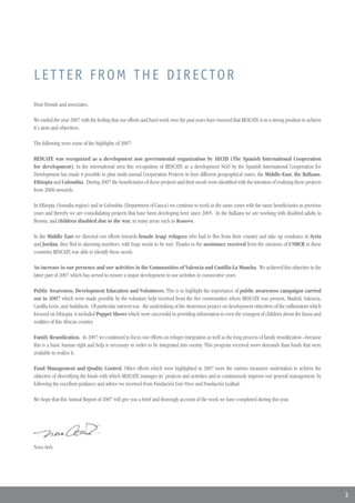 LETTER FROM THE DIRECTOR
Dear friends and associates,

We ended the year 2007 with the feeling that our efforts and hard work over the past years have ensured that RESCATE is in a strong position to achieve
it´s aims and objectives.

The following were some of the highlights of 2007:

RESCATE was recognized as a development non governmental organization by AECID (The Spanish International Cooperation
for development). In the international area this recognition of RESCATE as a development NGO by the Spanish International Cooperation for
Development has made it possible to plan multi-annual Cooperation Projects in four different geographical zones, the Middle-East, the Balkans,
Ethiopia and Colombia. During 2007 the beneficiaries of these projects and their needs were identified with the intention of realizing these projects
from 2008 onwards.

In Ethiopia (Somalia region) and in Colombia (Department of Cauca) we continue to work in the same zones with the same beneficiaries as previous
years and thereby we are consolidating projects that have been developing here since 2005. In the Balkans we are working with disabled adults in
Bosnia, and children disabled due to the war, in many areas such as Kosovo.

In the Middle East we directed our efforts towards female Iraqi refugees who had to flee from their country and take up residence in Syria
and Jordan, they fled in alarming numbers, with huge needs to be met. Thanks to the assistance received from the missions of UNHCR in these
countries RESCATE was able to identify these needs.

An increase in our presence and our activities in the Communities of Valencia and Castilla-La Mancha. We achieved this objective in the
latter part of 2007 which has served to ensure a major development in our activities in consecutive years.

Public Awareness, Development Education and Volunteers. This is to highlight the importance of public awareness campaigns carried
out in 2007 which were made possible by the voluntary help received from the five communities where RESCATE was present, Madrid, Valencia,
Castilla-León, and Andalucía. Of particular interest was the undertaking of the Awareness project on development objectives of the millennium which
focused on Ethiopia, it included Puppet Shows which were successful in providing information to even the youngest of children about the fauna and
realities of this African country.

Family Reunification. In 2007 we continued to focus our efforts on refugee integration as well as the long process of family reunification –because
this is a basic human right and help is necessary in order to be integrated into society. This program received more demands than funds that were
available to realize it.

Fund Management and Quality Control. Other efforts which were highlighted in 2007 were the various measures undertaken to achieve the
objective of diversifying the funds with which RESCATE manages its´ projects and activities and to continuously improve our general management, by
following the excellent guidance and advice we received from Fundación Luis Vives and Fundación Lealtad.

We hope that this Annual Report of 2007 will give you a brief and thorough account of the work we have completed during this year.




Nora Avés




                                                                                                                                                          3
 