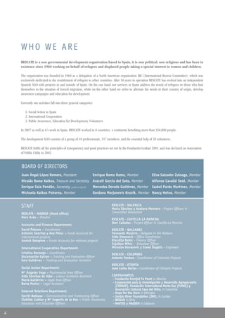 WHO WE ARE
    RESCATE is a non governmental development organization based in Spain, it is non political, non religious and has been in
    existence since 1960 working on behalf of refugees and displaced people taking a special interest in women and children.

    The organization was founded in 1960 as a delegation of a North American organization IRC (International Rescue Committee), which was
    exclusively dedicated to the resettlement of refugees to other countries. After 50 years in operation RESCATE has evolved into an independent
    Spanish NGO with projects in and outside of Spain. On the one hand our services in Spain address the needs of refugees or those who find
    themselves in the situation of forced migration, while on the other hand we strive to alleviate the needs in their country of origin, develop
    awareness campaigns and education for development.

    Currently our activities fall into three general categories:

       1. Social Action in Spain
       2. International Cooperation
       3. Public Awareness, Education for Development, Volunteers

    In 2007 as well as it´s work in Spain, RESCATE worked in 8 countries, 4 continents benefiting more than 350,000 people.

    The development NGO consists of a group of 18 professionals, 157 members, and the essential help of 20 volunteers.

    RESCATE fulfils all the principles of transparency and good practices set out by the Fundación Lealtad 2005, and was declared an Association
    of Public Utility in 2002.


    BOARD OF DIRECTORS
    Juan Ángel López Romero, President                         Enrique Ramo Ramo, Member                 Elisa Salvador Zuloaga, Member
    Nicolás Ramo Kalkus, Treasure and Secretary Araceli García del Soto, Member                          Alfonso Cavallé Sesé, Member
    Enrique Sola Pendán, Secretaty (until 21.06.07)            Mercedes Dorado Gutiérrez, Member Isabel Pardo Martínez, Member
    Michaela Kalkus Pokorna, Member                            Gordana Marjanovic Kruzik, Member Nancy Heine, Member


    STAFF                                                                 RESCATE - VALENCIA
                                                                          María Sánchez y Azahara Montero - Project Officers in
    RESCATE - MADRID (Head office)                                        Comunidad Valenciana
    Nora Avés – Director
                                                                          RESCATE - CASTILLA LA MANCHA
                                                                          Dori Cañadas - Project Officer in Castilla-La Mancha
    Accounts and Finance Department:
    David Palomo – Coordinator                                            RESCATE - BALCANES
    Antonio Sánchez y Ana Pérez – Funds Accounts for                      Fernando Mazarro - Delegate in the Balkans
    international projects                                                Aida Omanovic - Office Coordinator
    Annick Delepine – Funds Accounts for national projects                Klaudija Babic - Finance Officer
                                                                          Svjetlan Mihic - Volunteer Officer
    International Cooperation Department:                                 Miroslav Kovacevic y Esved Dugalic - Engineers
    Cristina Bermejo – Coordinator                                        RESCATE - COLOMBIA
    Encarnación Guirao – Tracking and Evaluation Officer                  Antonio Ventura - Coordinator of Colombia Projects
    Sara Gutiérrez – Tracking and Evaluation Assistant
                                                                          RESCATE - ETIOPÍA
    Social Action Department:                                             José Carlos Herias - Coordinator of Ethiopia Projects
    Mª Ángeles Vega – Psychosocial Area Officer
    Aida Sánchez de Alba – Labour Guidance Assistant                      CONTRAPARTES
    María Gutiérrez – Legal Area Officer                                   - Fundación Femijet Te Paret in Albania
    Berta Muñoz – Legal Assistant                                          - Corporación para la Investigación y Desarrollo Agropecuario
                                                                             (CINDAP), Fundación Intercultural Norte-Sur (FUNIC) y
                                                                             Asociación Cultural Casa del Niño, in Colombia
    External Relations Department:
                                                                           - Hope for the Horn in Ethiopía
    Smriti Belbase – Communication and Fundraising Officer                 - Jordan River Foundation (JRF), in Jordan
    Clotilde Cuéllar y Mª Eugenia de la Hoz – Public Awareness,            - BISSAN in Siria
    Education and Volunteer Officers                                       - NAVTSS y NAJDEH in Lebanon

4
 