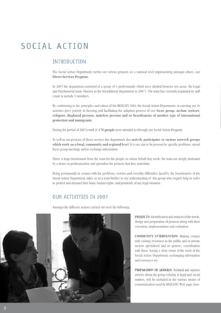 SOCIAL ACTION
          INTRODUCTION
          The Social Action Department carries out various projects on a national level implementing amongst others, our
          Direct Services Program.

          In 2007 the department consisted of a group of 4 professionals which were divided between two areas: the Legal
          and Psychosocial areas (known as the Sociolaboral Department in 2007). The team has currently expanded its staff
          count to include 5 members.

          By conforming to the principles and values of the RESCATE NGO, the Social Action Department, in carrying out its
          activities gives priority to favoring and facilitating the adaption process of our focus group, asylum seekers,
          refugees, displaced persons, stateless persons and or beneficiaries of another type of international
          protection and immigrants.

          During the period of 2007a total of 470 people were attended to through our Social Action Program.

          As well as our projects of direct services this department also actively participates in various network groups
          which work on a local, community and regional level. It is our aim to be present for specific problems, attend
          focus group meetings and to exchange information.

          There is huge involvement from the team for the people on whose behalf they work, the team are deeply motivated
          by a desire to professionalize and specialize the projects that they undertake.

          Being permanently in contact with the problems, worries and everyday difficulties faced by the beneficiaries of the
          Social Action Department, takes us as a team further in our understanding of this group who require help in order
          to protect and demand their basic human rights, independently of any legal situation.


          OUR ACTIVITIES IN 2007
          Amongst the different actions carried out were the following:

                                                                          PROJECTS: Identification and analysis of the needs,
                                                                          design and preparation of projects along with their
                                                                          execution, implementation and evaluation.

                                                                          COMMUNITY INTERVENTION: Making contact
                                                                          with existing resources in the public and or private
                                                                          sectors specialized and or generic, coordination
                                                                          with these, having a clear vision of the work of the
                                                                          Social Action Department, exchanging information
                                                                          and resources etc.

                                                                          PREPARATION OF ARTICLES: Technical and opinion
                                                                          articles about the group relating to legal and social
                                                                          matters, will be included in the various means of
                                                                          communication used by RESCATE: Web page, four-




6
 