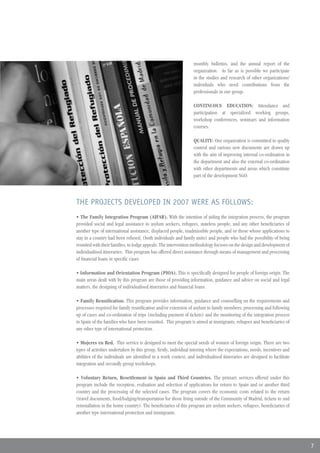 monthly bulletins, and the annual report of the
                                                                  organization. As far as is possible we participate
                                                                  in the studies and research of other organizations/
                                                                  individuals who need contributions from the
                                                                  professionals in our group.

                                                                  CONTINUOUS EDUCATION: Attendance and
                                                                  participation at specialized working groups,
                                                                  workshop conferences, seminars and information
                                                                  courses.

                                                                  QUALITY: Our organization is committed to quality
                                                                  control and various new documents are drawn up
                                                                  with the aim of improving internal co-ordination in
                                                                  the department and also the external co-ordination
                                                                  with other departments and areas which constitute
                                                                  part of the development NGO.




THE PROJECTS DEVELOPED IN 2007 WERE AS FOLLOWS:
• The Family Integration Program (AIFAR). With the intention of aiding the integration process, the program
provided social and legal assistance to asylum seekers, refugees, stateless people, and any other beneficiaries of
another type of international assistance, displaced people, inadmissible people, and or those whose applications to
stay in a country had been refused, (both individuals and family units) and people who had the possibility of being
reunited with their families, to lodge appeals. The intervention methodology focuses on the design and development of
individualised itineraries. This program has offered direct assistance through means of management and processing
of financial loans in specific cases

• Information and Orientation Program (PIOA). This is specifically designed for people of foreign origin. The
main areas dealt with by this program are those of providing information, guidance and advice on social and legal
matters, the designing of individualised itineraries and financial loans.

• Family Reunification. This program provides information, guidance and counselling on the requirements and
processes required for family reunification and/or extension of asylum to family members; processing and following
up of cases and co-ordination of trips (including payment of tickets) and the monitoring of the integration process
in Spain of the families who have been reunited. This program is aimed at immigrants, refugees and beneficiaries of
any other type of international protection.

• Mujeres en Red. This service is designed to meet the special needs of women of foreign origin. There are two
types of activities undertaken by this group, firstly, individual tutoring where the expectations, needs, incentives and
abilities of the individuals are identified in a work context, and individualised itineraries are designed to facilitate
integration and secondly group workshops.

• Voluntary Return, Resettlement in Spain and Third Countries. The primary services offered under this
program include the reception, evaluation and selection of applications for return to Spain and or another third
country and the processing of the selected cases. The program covers the economic costs related to the return
(travel documents, food/lodging/transportation for those living outside of the Community of Madrid, tickets to and
reinstallation in the home country). The beneficiaries of this program are asylum seekers, refugees, beneficiaries of
another type international protection and immigrants.




                                                                                                                           7
 