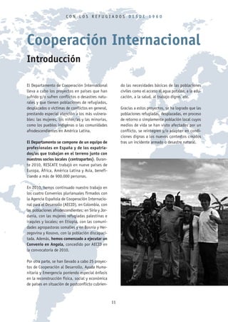 CON LOS REFUGIADOS DESDE 1960




Cooperación Internacional
Introducción

El Departamento de Cooperación Internacional              do las necesidades básicas de las poblaciones
lleva a cabo los proyectos en países que han              civiles como el acceso al agua potable, a la edu-
sufrido y/o sufren conflictos o desastres natu-           cación, a la salud, al trabajo digno, etc.
rales y que tienen poblaciones de refugiados,
desplazados o víctimas de conflictos en general,          Gracias a estos proyectos, se ha logrado que las
prestando especial atención a los más vulnera-            poblaciones refugiadas, desplazadas, en proceso
bles: las mujeres, los niños/as y las minorías,           de retorno o simplemente población local cuyos
como los pueblos indígenas o las comunidades              medios de vida se han visto afectados por un
afrodescendientes en América Latina.                      conflicto, se reintegren y/o adapten en condi-
                                                          ciones dignas a los nuevos contextos creados
El Departamento se compone de un equipo de                tras un incidente armado o desastre natural.
profesionales en España y de los expatria-
dos/as que trabajan en el terreno junto con
nuestros socios locales (contrapartes). Duran-
te 2010, RESCATE trabajó en nueve países de
Europa, África, América Latina y Asia, benefi-
ciando a más de 900.000 personas.

En 2010, hemos continuado nuestro trabajo en
los cuatro Convenios plurianuales firmados con
la Agencia Española de Cooperación Internacio-
nal para el Desarrollo (AECID), en Colombia, con
las poblaciones afrodescendientes; en Siria y Jor-
dania, con las mujeres refugiadas palestinas e
iraquíes y locales; en Etiopía, con las comuni-
dades agropastoras somalíes y en Bosnia y Her-
zegovina y Kosovo, con la población discapaci-
tada. Además, hemos comenzado a ejecutar un
Convenio en Angola, concedido por AECID en
la convocatoria de 2010.

Por otra parte, se han llevado a cabo 25 proyec-
tos de Cooperación al Desarrollo, Ayuda Huma-
nitaria y Emergencia poniendo especial énfasis
en la reconstrucción física, social y económica
de países en situación de postconflicto cubrien-



                                                     11
 