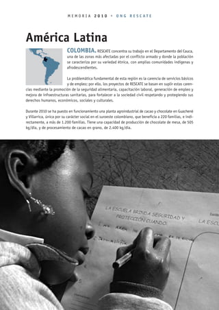 MEMORIA 2010 • ONG RESCATE




América Latina
                          COLOMBIA. RESCATE concentra su trabajo en el Departamento del Cauca,
                          una de las zonas más afectadas por el conflicto armado y donde la población
                          se caracteriza por su variedad étnica, con amplias comunidades indígenas y
                          afrodescendientes.

                         La problemática fundamental de esta región es la carencia de servicios básicos
                         y de empleo; por ello, los proyectos de RESCATE se basan en suplir estas caren-
cias mediante la promoción de la seguridad alimentaria, capacitación laboral, generación de empleo y
mejora de infraestructuras sanitarias, para fortalecer a la sociedad civil respetando y protegiendo sus
derechos humanos, económicos, sociales y culturales.

Durante 2010 se ha puesto en funcionamiento una planta agroindustrial de cacao y chocolate en Guachené
y Villarrica, única por su carácter social en el suroeste colombiano, que beneficia a 220 familias, e indi-
rectamente, a más de 1.200 familias. Tiene una capacidad de producción de chocolate de mesa, de 505
kg/día, y de procesamiento de cacao en grano, de 2.400 kg/día.




                                                   14
 