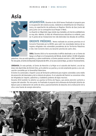 MEMORIA 2010 • ONG RESCATE




Asia
                            AFGANISTÁN. Durante el año 2010 hemos finalizado el proyecto para
                            la recuperación del sistema escolar, mediante la rehabilitación de infraestruc-
                            turas y la capacitación de profesores en Magzhar, Distrito de Zare (norte del
                            país) junto con la contraparte local People in Need.
                            La situación en Afganistán sigue siendo muy inestable y el nivel de analfabetismo
                            es muy alto. Además, la falta de infraestructuras educativas es evidente, pues
                            las ¾ partes de las instalaciones han sido destruidas tras décadas de conflicto.

                            ORIENTE PRÓXIMO.                Hemos realizado las acciones previstas en el
                            Convenio financiado por la AECID, para cubrir las necesidades básicas de las
                            mujeres refugiadas más vulnerables procedentes de los Territorios Palestinos
                            e Irak. Este Convenio tiene una duración prevista de cuatro años.

                             SIRIA. Durante 2010 se ha reconstruido el edificio destinado a ser un Centro de
                             Apoyo a la Mujer en el Campamento del Neirab, donde habitan 19.000 refugiados
palestinos. Una vez esté operativo y a pleno rendimiento, el Centro prestará servicio a 1.850 beneficiarias.
Por otra parte, el Centro de Desarrollo Empresarial de Afrín, en la zona rural de Alepo, ya está en funcionamiento.

JORDANIA. En este periodo, el Centro de Atención a la Mujer en el suburbio del Hashmi, una de las
áreas más deprimidas de Ammán Este, ya ha abierto sus puertas y se está ampliando gracias a una sub-
vención concedida por la Generalitat Valenciana.
El Centro ha comenzado a impartir cursos de formación profesional para mujeres vulnerables como medio
de prevención del desempleo y de la violencia de género. En el suburbio del Hashmi se concentran miles
de refugiados/as iraquíes, palestinos y ciudadanos jordanos de bajos recursos.
Durante 2010 también ha abierto sus puertas la Clínica de Yayous, que presta atención sanitaria a
mujeres del suburbio. Por otra parte, ha finalizado el proyecto de la Almazara de Kufranjah (distrito de
Ajloun) para la elaboración de aceite de oliva y aprovechamiento de desechos de la molturación de la
oliva como fuente de energía alternativa.
 