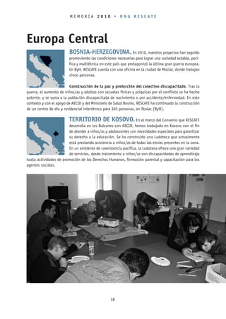 MEMORIA 2010 • ONG RESCATE




Europa Central
                         BOSNIA-HERZEGOVINA. En 2010, nuestros proyectos han seguido
                         promoviendo las condiciones necesarias para lograr una sociedad estable, pací-
                         fica y multiétnica en este país que protagonizó la última gran guerra europea.
                         En ByH, RESCATE cuenta con una oficina en la ciudad de Mostar, donde trabajan
                         cinco personas.

                          Construcción de la paz y protección del colectivo discapacitado. Tras la
guerra, el aumento de niños/as y adultos con secuelas físicas y psíquicas por el conflicto se ha hecho
patente, y se suma a la población discapacitada de nacimiento o por accidente/enfermedad. En este
contexto y con el apoyo de AECID y del Ministerio de Salud Bosnio, RESCATE ha continuado la construcción
de un centro de día y residencial interétnico para 365 personas, en Stolac (ByH).

                         TERRITORIO DE KOSOVO. En el marco del Convenio que RESCATE
                        desarrolla en los Balcanes con AECID, hemos trabajado en Kosovo con el fin
                        de atender a niños/as y adolescentes con necesidades especiales para garantizar
                        su derecho a la educación. Se ha construido una Ludoteca que actualmente
                        está prestando asistencia a niños/as de todas las etnias presentes en la zona.
                        En un ambiente de coexistencia pacífica, la Ludoteca ofrece una gran variedad
                        de servicios, desde tratamiento a niños/as con discapacidades de aprendizaje
hasta actividades de promoción de los Derechos Humanos, formación parental y capacitación para los
agentes sociales.




                                                  18
 