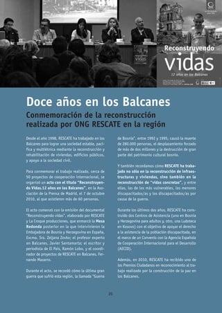 Doce años en los Balcanes
Conmemoración de la reconstrucción
realizada por ONG RESCATE en la región
Desde el año 1998, RESCATE ha trabajado en los           de Bosnia”, entre 1992 y 1995, causó la muerte
Balcanes para lograr una sociedad estable, pací-         de 280.000 personas, el desplazamiento forzado
fica y multiétnica mediante la reconstrucción y          de más de dos millones y la destrucción de gran
rehabilitación de viviendas, edificios públicos,         parte del patrimonio cultural bosnio.
y apoyo a la sociedad civil.
                                                         Y también recordamos cómo RESCATE ha traba-
Para conmemorar el trabajo realizado, cerca de           jado no sólo en la reconstrucción de infraes-
50 proyectos de cooperación internacional, se            tructuras y viviendas, sino también en la
organizó un acto con el título “Reconstruyen-            reconstrucción de “vidas concretas”, y entre
do Vidas.12 años en los Balcanes”, en la Aso-            ellas, las de los más vulnerables, los menores
ciación de la Prensa de Madrid, el 7 de octubre          discapacitados/as y los discapacitados/as por
2010, al que asistieron más de 60 personas.              causa de la guerra.

El acto comenzó con la emisión del documental            Durante los últimos dos años, RESCATE ha cons-
“Reconstruyendo vidas”, elaborado por RESCATE            truido dos Centros de Asistencia (uno en Bosnia
y La Croque producciones, que enmarcó la Mesa            y Herzegovina para adultos y, otro, una Ludoteca
Redonda posterior en la que intervinieron la             en Kosovo) con el objetivo de apoyar el derecho
Embajadora de Bosnia y Herzegovina en España,            a la asistencia de la población discapacitada, en
Excma. Sra. Zeljana Zovko; el profesor experto           el marco de un Convenio con la Agencia Española
en Balcanes, Javier Santamarta; el escritor y            de Cooperación Internacional para el Desarrollo
periodista de El País, Ramón Lobo, y el coordi-          (AECID).
nador de proyectos de RESCATE en Balcanes, Fer-
nando Mazarro.                                           Además, en 2010, RESCATE ha recibido uno de
                                                         los Premios Ciudadanos en reconocimiento al tra-
Durante el acto, se recordó cómo la última gran          bajo realizado por la construcción de la paz en
guerra que sufrió esta región, la llamada “Guerra        los Balcanes.



                                                    20
 