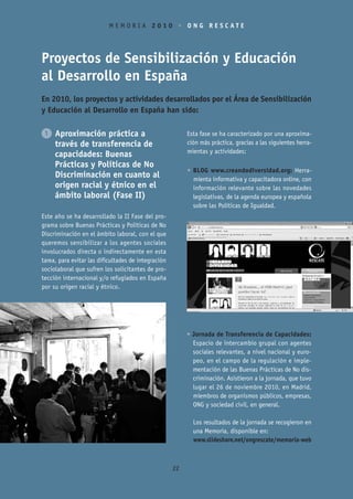 MEMORIA 2010 • ONG RESCATE




Proyectos de Sensibilización y Educación
al Desarrollo en España
En 2010, los proyectos y actividades desarrollados por el Área de Sensibilización
y Educación al Desarrollo en España han sido:


1 Aproximación práctica a                                 Esta fase se ha caracterizado por una aproxima-
  través de transferencia de                              ción más práctica, gracias a las siguientes herra-
                                                          mientas y actividades:
  capacidades: Buenas
  Prácticas y Políticas de No
                                                          • BLOG www.creandodiversidad.org: Herra-
  Discriminación en cuanto al                               mienta informativa y capacitadora online, con
  origen racial y étnico en el                              información relevante sobre las novedades
  ámbito laboral (Fase II)                                  legislativas, de la agenda europea y española
                                                            sobre las Políticas de Igualdad.
Este año se ha desarrollado la II Fase del pro-
grama sobre Buenas Prácticas y Políticas de No
Discriminación en el ámbito laboral, con el que
queremos sensibilizar a los agentes sociales
involucrados directa o indirectamente en esta
tarea, para evitar las dificultades de integración
sociolaboral que sufren los solicitantes de pro-
tección internacional y/o refugiados en España
por su origen racial y étnico.




                                                          • Jornada de Transferencia de Capacidades:
                                                            Espacio de intercambio grupal con agentes
                                                            sociales relevantes, a nivel nacional y euro-
                                                            peo, en el campo de la regulación e imple-
                                                            mentación de las Buenas Prácticas de No dis-
                                                            criminación. Asistieron a la jornada, que tuvo
                                                            lugar el 26 de noviembre 2010, en Madrid,
                                                            miembros de organismos públicos, empresas,
                                                            ONG y sociedad civil, en general.

                                                            Los resultados de la jornada se recogieron en
                                                            una Memoria, disponible en:
                                                            www.slideshare.net/ongrescate/memoria-web



                                                     22
 