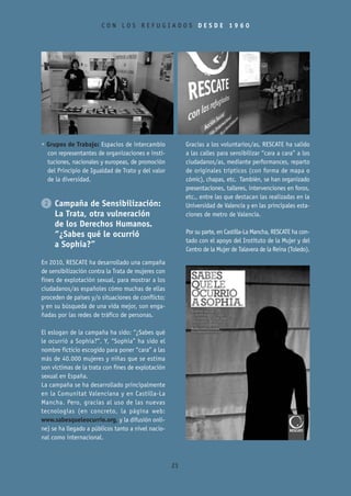 CON LOS REFUGIADOS DESDE 1960




• Grupos de Trabajo: Espacios de intercambio             Gracias a los voluntarios/as, RESCATE ha salido
  con representantes de organizaciones e insti-          a las calles para sensibilizar “cara a cara” a los
  tuciones, nacionales y europeas, de promoción          ciudadanos/as, mediante performances, reparto
  del Principio de Igualdad de Trato y del valor         de originales trípticos (con forma de mapa o
  de la diversidad.                                      cómic), chapas, etc. También, se han organizado
                                                         presentaciones, talleres, intervenciones en foros,
                                                         etc., entre las que destacan las realizadas en la
2 Campaña de Sensibilización:                            Universidad de Valencia y en las principales esta-
  La Trata, otra vulneración                             ciones de metro de Valencia.
  de los Derechos Humanos.
  “¿Sabes qué le ocurrió                                 Por su parte, en Castilla-La Mancha, RESCATE ha con-
                                                         tado con el apoyo del Instituto de la Mujer y del
  a Sophía?”                                             Centro de la Mujer de Talavera de la Reina (Toledo).

En 2010, RESCATE ha desarrollado una campaña
de sensibilización contra la Trata de mujeres con
fines de explotación sexual, para mostrar a los
ciudadanos/as españoles cómo muchas de ellas
proceden de países y/o situaciones de conflicto;
y en su búsqueda de una vida mejor, son enga-
ñadas por las redes de tráfico de personas.

El eslogan de la campaña ha sido: “¿Sabes qué
le ocurrió a Sophía?”. Y, “Sophía” ha sido el
nombre ficticio escogido para poner “cara” a las
más de 40.000 mujeres y niñas que se estima
son víctimas de la trata con fines de explotación
sexual en España.
La campaña se ha desarrollado principalmente
en la Comunitat Valenciana y en Castilla-La
Mancha. Pero, gracias al uso de las nuevas
tecnologías (en concreto, la página web:
www.sabesqueleocurrio.org, y la difusión onli-
ne) se ha llegado a públicos tanto a nivel nacio-
nal como internacional.



                                                    23
 