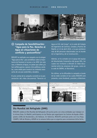 MEMORIA 2010 • ONG RESCATE




3 Campaña de Sensibilización:                                 Agua en R.D. del Congo”, en la sede del Colegio
  “Agua para la Paz. Derecho al                               de Ingenieros de Caminos, Canales y Puertos de
                                                              Madrid, el 12 de abril 2010, a la que asistieron
  Agua en situaciones de
                                                              más de 80 personas relacionadas con el mundo
  conflicto y postconflicto”                                  de la Ingeniería y de la Construcción.
RESCATE ha realizado una campaña con el eslogan
                                                              Además, se ha contado con el apoyo del equipo
“Agua para la Paz”, para sensibilizar sobre la impor-
                                                              de Voluntariado Corporativo del grupo OHL, los
tancia de favorecer el acceso a los DESC (en este
                                                              cuales nos invitaron a difundir el vídeo docu-
caso, el Derecho al Agua), en países que sufren y/o
                                                              mental entre las empresas del grupo, como en
han sufrido guerras o graves crisis políticas y socia-
                                                              la sede de INIMA, en Barcelona.
les, como medio para construir los cimientos nece-
sarios de una paz sostenible y duradera.
                                                              Por último, se ha difundido la campaña a través
El acto central de la campaña consistió en la pre-            de las redes sociales en las cuales RESCATE está
sentación del vídeo documental “Derecho al                    presente, como facebook, youtube y slideshare.




  Día Mundial del Refugiado (DMR)
  RESCATE celebra el Día Mundial del Refugiado (20 junio) junto con otras entidades que trabajan en
  la misma línea. En Madrid, participamos en las fiestas que organizaron los Centros de Ayuda a Refu-
  giados (CAR) de Alcobendas y de Vallecas. En Valencia, RESCATE participó junto con Cruz Roja,
  CEARPV, CAR de Mislata y ACNUR en la semana lúdica que se organiza para conmemorar dicha fecha.




                                                         24
 