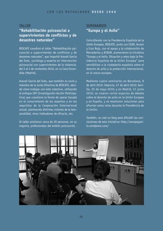 CON LOS REFUGIADOS DESDE 1960



TALLER                                                   SEMINARIOS
“Rehabilitación psicosocial a                            “Europa y el Asilo”
supervivientes de conflictos y de
desastres naturales”                                     Coincidiendo con la Presidencia Española de la
                                                         Unión Europea, RESCATE, junto con CEAR, Accem
RESCATE coordinó el taller “Rehabilitación psi-          y Cruz Roja, con el apoyo y la colaboración de
cosocial a supervivientes de conflictos y de             Mercedarios y ACNUR, promovieron la iniciativa
desastres naturales”, que impartió Araceli García        “Europa y el Asilo. Situación y retos bajo la Pre-
del Soto, socióloga y experta en intervención            sidencia Española de la Unión Europea” para
psicosocial con supervivientes de la violencia,          sensibilizar a la ciudadanía española sobre el
del 2 al 4 de noviembre 2010, en La Casa Encen-          derecho de asilo y la protección internacional,
dida (Madrid).                                           en el marco europeo.

Araceli García del Soto, que también es socia y          Mediante cuatro seminarios en Barcelona, 8
miembro de la Junta Directiva de RESCATE, abor-          de abril 2010; Valencia, 27 de abril 2010; Sevi-
dó cómo trabajar con este colectivo, utilizando          lla, 25 de mayo 2010; y en Madrid, 21 junio
el enfoque IAP (Investigación-Acción Participa-          2010; se crearon varios espacios de debate
tiva) que cuestiona la forma de operar basada            sobre el derecho de asilo en la Unión Europea
en el conocimiento de los expertos y en los              y en España, y se mostraron soluciones para
requisitos de la Cooperación Internacional               afrontar estos retos durante la Presidencia de
actual, planteando distintas visiones de la tem-         la Unión.
poralidad, otros indicadores de eficacia, etc.
                                                         También, se creó un blog para difundir las con-
Al taller asistieron cerca de 20 personas, en su         clusiones de esta iniciativa: http://europayasi-
mayoría, profesionales del ámbito psicosocial.           lo.wordpress.com/




                                                    25
 