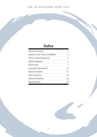CON LOS REFUGIADOS DESDE 1960




                        Índice
Carta de la Directora                  3
¿Quiénes somos? Historia de RESCATE    4
Misión y Líneas de Actuación           5
¿Dónde trabajamos?                     6
Acción Social                          7
Cooperación Internacional             11
Relaciones Externas                   21
Datos económicos                      26
Informe de Auditoría                  28
Agradecimientos                       29




                            1
 