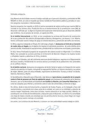 CON LOS REFUGIADOS DESDE 1960



Estimados amigos/as,

Esta Memoria de Actividades resume el trabajo realizado por el personal voluntario y contratado de ONG
RESCATE en 2010, así como el respaldo que hemos recibido de financiadores públicos y privados en nues-
tros proyectos nacionales e internacionales.
Nuestros proyectos han seguido en 2010 el camino ascendente de mejora continua que nuestra ONG ha
iniciado en los últimos años. Prueba de ello es el mantenimiento de la acreditación como ONG de
Desarrollo calificada por la Agencia Española de Cooperación Internacional para el Desarrollo (AECID)
que recibimos, tras el proceso de revisión, en agosto de 2010.
En el ámbito internacional, en 2010, se han completado las acciones del Convenio de construcción
de la paz y protección del colectivo discapacitado en Bosnia y Herzegovina, y en Kosovo. Y, en Albania,
hemos continuado nuestro trabajo de apoyo al sistema educativo y prevención del tráfico de menores.
En África, seguimos trabajando en Etiopía, R.D. del Congo y Angola. Y, destacamos el inicio de un Convenio
de cuatro años en Angola con el objetivo de impulsar el crecimiento económico de varios distritos de la
provincia de Bié, fomentando el asociacionismo y fortaleciendo las instituciones municipales y provinciales.
En Asia, hemos finalizado el proyecto de recuperación del sistema escolar en Afganistán. Y, en Oriente
Medio, han avanzado las acciones previstas en el Convenio de Atención integral a las mujeres locales
y refugiadas iraquíes y palestinas en Siria y Jordania.
Por último, en Colombia, país del continente americano donde trabajamos, seguimos en el Departamento
del Cauca creando y fortaleciendo los servicios básicos y el empleo de las poblaciones más vulnerables
en el conflicto interno.
En el ámbito nacional, destacamos los programas de Acción Social en apoyo a la Integración de nuestro
colectivo de atención en España, incluyendo la reagrupación familiar y el retorno voluntario a sus países
de origen. Además, junto con otras entidades, organizamos los Seminarios “Europa y el Asilo” en Sevilla,
Valencia, Barcelona y Madrid.
En Sensibilización y Educación para el Desarrollo, cabe destacar el gran alcance y aceptación de la campaña
contra la Trata de personas con fines de explotación sexual como fenómeno de vulneración de los Derechos
Humanos, que se ha desarrollado principalmente en Castilla-La Mancha y en Comunitat Valenciana. Así
como las campañas para informar y concienciar sobre el valor de la Diversidad y el Derecho al Agua.
Por último, desde el área de Comunicación y Captación de Fondos Propios, se ha trabajado a favor del
mantenimiento y crecimiento de la base social de la entidad, así como en la visibilidad y cohesión de
nuestra imagen impulsando, entre otras acciones, nuestra presencia en las redes sociales. Además, en
coordinación con el Área de Sensibilización y Educación para el Desarrollo, en 2010 se ha consolidado
una etapa de mejora creando una estrategia que nos permita ahorrar recursos y hacer llegar con mayor
claridad y fuerza nuestro mensaje a la sociedad.
Les animo, con la lectura de esta Memoria, a conocer con más profundidad nuestro trabajo en 2010.




                                          Nora Avés   |   Directora



                                                      3
 