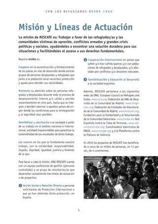 CON LOS REFUGIADOS DESDE 1960




Misión y Líneas de Actuación
La misión de RESCATE es: Trabajar a favor de los refugiados/as y las
comunidades víctimas de opresión, conflictos armados y grandes crisis
políticas y sociales, ayudándoles a encontrar una solución duradera para sus
situaciones y facilitándoles el acceso a sus derechos fundamentales.

Nuestra visión es:                                        2 Cooperación Internacional en países que
                                                           sufren y/o han sufrido guerras y/o con pobla-
Cooperar en la reconstrucción y fortalecimiento            ciones de refugiados y desplazados, y/o afec-
de los países en vías de desarrollo donde existan          tados por conflictos y/o desastres naturales.
grupos de personas desplazadas y refugiadas que
junto a la población local necesitan protección           3 Sensibilización y Educación al Desarrollo
y ayuda para atender sus necesidades.                       a la sociedad española.

Mantener su atención sobre las personas refu-             Además, RESCATE pertenece a las siguientes
giadas y desplazadas durante todo el proceso de           redes de ONG: European Council on Refugees and
desplazamiento interno y/o salida y posible               Exiles. www.ecre.org; Federación de ONG de Desa-
reasentamiento en otro país, hasta que se inte-           rrollo de la Comunidad de Madrid. www.fongd-
gran o deciden retornar a aquellos países de ori-         cam.org; Federación de Entidades de Voluntaria-
gen donde las condiciones para la reintegración           do de la Comunidad de Madrid. www.fevocam.org;
y la seguridad sean posibles.                             Fundación para la Solidaridad y el Voluntariado
                                                          de la Comunidad Valenciana. www.fundar.es; Red
Sensibilizar y concienciar a la sociedad a partir         Española contra la Trata de Personas. www.red-
de su trabajo en el ámbito nacional e interna-            contralatrata.org; Coordinadora Valenciana de
cional, actividad imprescindible para garantizar la       ONGD. www.cvongd.org; y a la Plataforma contra
sostenibilidad de los resultados de dicho trabajo.        la Pobreza de Valencia.

Los valores en los que se fundamenta nuestro              En 2010 los proyectos de RESCATE han beneficia-
trabajo, son la solidaridad, responsabilidad,             do a cerca de un millón de personas, en 11 paí-
respeto, dignidad, igualdad, justicia y fomento           ses, de 4 continentes.
de la paz.

Para llevar a cabo la misión, ONG RESCATE cuenta
con un equipo profesional de gestión (personal
contratado) y un grupo de voluntarios/as que
desarrollan actualmente tres líneas de actuación
o de proyectos:

1 Acción Social o Atención Directa a personas
  solicitantes de Protección Internacional o
  que ya han obtenido dicha protección, en
  España.



                                                      5
 