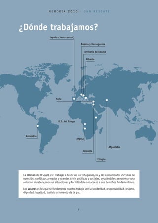 MEMORIA 2010 • ONG RESCATE




¿Dónde trabajamos?
                        España (Sede central)

                                                      Bosnia y Herzegovina

                                                        Territorio de Kosovo

                                                          Albania




                              Siria




                                R.D. del Congo




   Colombia
                                                 Angola


                                                                               Afganistán
                                                       Jordania


                                                                    Etiopía




 La misión de RESCATE es: Trabajar a favor de los refugiados/as y las comunidades víctimas de
 opresión, conflictos armados y grandes crisis políticas y sociales, ayudándoles a encontrar una
 solución duradera para sus situaciones y facilitándoles el acceso a sus derechos fundamentales.

 Los valores en los que se fundamenta nuestro trabajo son la solidaridad, responsabilidad, respeto,
 dignidad, igualdad, justicia y fomento de la paz.




                                                  6
 