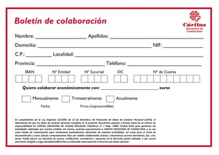Nombre: __________________ Apellidos: _________________________________ 
Domicilio: ________________________________________ NIF: ______________ 
C.P.: _________ Localidad: _____________________________________________ 
Provincia: ________________________ Teléfono: __________________________ 
IBAN Nº Entidad Nº Sucursal DC Nº de Cuenta 
Quiero colaborar económicamente con: __________________________ euros 
Mensualmente 
Trimestralmente 
Anualmente 
Fecha: Firma (imprescindible) 
En cumplimiento de la Ley Orgánica 15/1999, de 13 de diciembre, de Protección de Datos de Carácter Personal (LOPD), le informamos de que los datos de carácter personal recogidos en el presente documento pasarán a formar parte de un fichero de responsabilidad de CARITAS DIOCESANA DE CIUDAD REAL(Calle Caballeros nº 7 Bajo, 13001 Ciudad Real) para gestionar las actividades realizadas por nuestra entidad. Así mismo, autoriza expresamente a CARITAS DIOCESANA DE CIUDAD REAL a su uso como medio de comunicación para mantenerle puntualmente informado de nuestras actividades, así como para el envío de documentación u otras futuras comunicaciones bien por medios tradicionales (carta) y electrónicos (correo electrónico, fax, sms, mms). Puede ejercer sus derechos de acceso, rectificación, cancelación y oposición en la dirección postal indicada, o por correo electrónico dirigido a ssgg.cdciudadreal@caritas.es indicando expresamente el derecho que desea ejecutar. 
Boletín de colaboración  