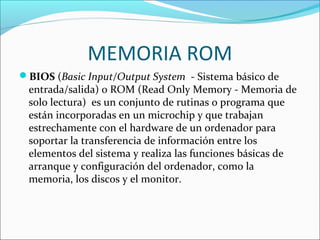 MEMORIA ROM
BIOS (Basic Input/Output System - Sistema básico de
entrada/salida) o ROM (Read Only Memory - Memoria de
solo lectura) es un conjunto de rutinas o programa que
están incorporadas en un microchip y que trabajan
estrechamente con el hardware de un ordenador para
soportar la transferencia de información entre los
elementos del sistema y realiza las funciones básicas de
arranque y configuración del ordenador, como la
memoria, los discos y el monitor.
 