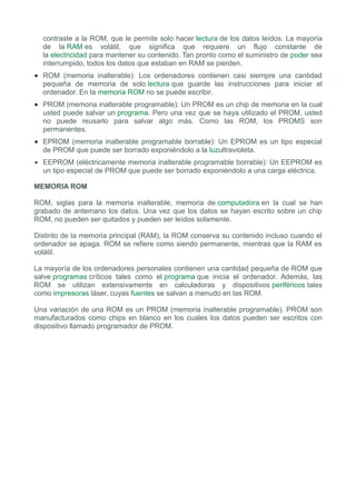 contraste a la ROM, que le permite solo hacer lectura de los datos leídos. La mayoría
  de la RAM es volátil, que significa que requiere un flujo constante de
  la electricidad para mantener su contenido. Tan pronto como el suministro de poder sea
  interrumpido, todos los datos que estaban en RAM se pierden.
• ROM (memoria inalterable): Los ordenadores contienen casi siempre una cantidad
  pequeña de memoria de solo lectura que guarde las instrucciones para iniciar el
  ordenador. En la memoria ROM no se puede escribir.
• PROM (memoria inalterable programable): Un PROM es un chip de memoria en la cual
  usted puede salvar un programa. Pero una vez que se haya utilizado el PROM, usted
  no puede reusarlo para salvar algo más. Como las ROM, los PROMS son
  permanentes.
• EPROM (memoria inalterable programable borrable): Un EPROM es un tipo especial
  de PROM que puede ser borrado exponiéndolo a la luzultravioleta.
• EEPROM (eléctricamente memoria inalterable programable borrable): Un EEPROM es
  un tipo especial de PROM que puede ser borrado exponiéndolo a una carga eléctrica.

MEMORIA ROM

ROM, siglas para la memoria inalterable, memoria de computadora en la cual se han
grabado de antemano los datos. Una vez que los datos se hayan escrito sobre un chip
ROM, no pueden ser quitados y pueden ser leídos solamente.

Distinto de la memoria principal (RAM), la ROM conserva su contenido incluso cuando el
ordenador se apaga. ROM se refiere como siendo permanente, mientras que la RAM es
volátil.

La mayoría de los ordenadores personales contienen una cantidad pequeña de ROM que
salve programas críticos tales como el programa que inicia el ordenador. Además, las
ROM se utilizan extensivamente en calculadoras y dispositivos periféricos tales
como impresoras láser, cuyas fuentes se salvan a menudo en las ROM.

Una variación de una ROM es un PROM (memoria inalterable programable). PROM son
manufacturados como chips en blanco en los cuales los datos pueden ser escritos con
dispositivo llamado programador de PROM.
 