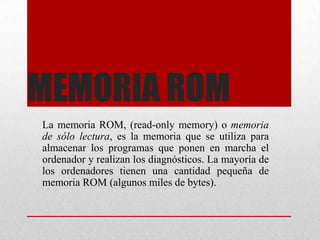 MEMORIA ROM
La memoria ROM, (read-only memory) o memoria
de sólo lectura, es la memoria que se utiliza para
almacenar los programas que ponen en marcha el
ordenador y realizan los diagnósticos. La mayoría de
los ordenadores tienen una cantidad pequeña de
memoria ROM (algunos miles de bytes).

 