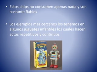 • Estos chips no consumen apenas nada y son
bastante fiables
• Los ejemplos más cercanos los tenemos en
algunos juguetes infantiles los cuales hacen
actos repetitivos y continuos

 