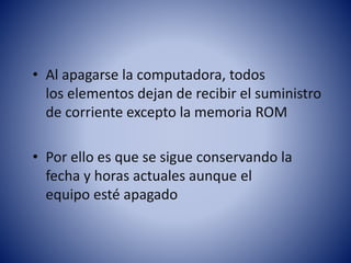 • Al apagarse la computadora, todos
los elementos dejan de recibir el suministro
de corriente excepto la memoria ROM
• Por ello es que se sigue conservando la
fecha y horas actuales aunque el
equipo esté apagado

 