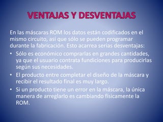 En las máscaras ROM los datos están codificados en el
mismo circuito, así que sólo se pueden programar
durante la fabricación. Esto acarrea serias desventajas:
• Sólo es económico comprarlas en grandes cantidades,
ya que el usuario contrata fundiciones para producirlas
según sus necesidades.
• El producto entre completar el diseño de la máscara y
recibir el resultado final es muy largo.
• Si un producto tiene un error en la máscara, la única
manera de arreglarlo es cambiando físicamente la
ROM.

 