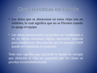 • Los datos que se almacenan en estos chips son no
volátiles, lo cual significa que no se Pierden cuando
se apaga el equipo
• Los datos almacenados no pueden ser cambiados o
en su efecto necesitan alguna operación especial
para modificarse. Recordando que la memoria RAM
puede ser cambiada al momento
Todo esto significa que quitando la fuente de energia
que alimenta el chip no supondrá que los datos se
pierdan irremediablemente

 