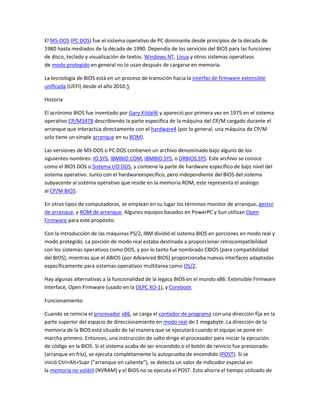 El MS-DOS (PC DOS) fue el sistema operativo de PC dominante desde principios de la década de
1980 hasta mediados de la década de 1990. Dependía de los servicios del BIOS para las funciones
de disco, teclado y visualización de textos. Windows NT, Linux y otros sistemas operativos
de modo protegido en general no lo usan después de cargarse en memoria.
La tecnología de BIOS está en un proceso de transición hacia la interfaz de firmware extensible
unificada (UEFI) desde el año 2010.5
Historia
El acrónimo BIOS fue inventado por Gary Kildall6 y apareció por primera vez en 1975 en el sistema
operativo CP/M3478 describiendo la parte específica de la máquina del CP/M cargado durante el
arranque que interactúa directamente con el hardware4 (por lo general, una máquina de CP/M
solo tiene un simple arranque en su ROM).
Las versiones de MS-DOS o PC DOS contienen un archivo denominado bajo alguno de los
siguientes nombres: IO.SYS, IBMBIO.COM, IBMBIO.SYS, o DRBIOS.SYS. Este archivo se conoce
como el BIOS DOS o Sistema I/O DOS, y contiene la parte de hardware específico de bajo nivel del
sistema operativo. Junto con el hardwareespecífico, pero independiente del BIOS del sistema
subyacente al sistema operativo que reside en la memoria ROM, este representa el análogo
al CP/M BIOS.
En otros tipos de computadoras, se emplean en su lugar los términos monitor de arranque, gestor
de arranque, y ROM de arranque. Algunos equipos basados en PowerPC y Sun utilizan Open
Firmware para este propósito.
Con la introducción de las máquinas PS/2, IBM dividió el sistema BIOS en porciones en modo real y
modo protegido. La porción de modo real estaba destinada a proporcionar retrocompatibilidad
con los sistemas operativos como DOS, y por lo tanto fue nombrado CBIOS (para compatibilidad
del BIOS), mientras que el ABIOS (por Advanced BIOS) proporcionaba nuevas interfaces adaptadas
específicamente para sistemas operativos multitarea como OS/2.
Hay algunas alternativas a la funcionalidad de la legacy BIOS en el mundo x86: Extensible Firmware
Interface, Open Firmware (usado en la OLPC XO-1), y Coreboot.
Funcionamiento
Cuando se reinicia el procesador x86, se carga el contador de programa con una dirección fija en la
parte superior del espacio de direccionamiento en modo real de 1 megabyte. La dirección de la
memoria de la BIOS está situado de tal manera que se ejecutará cuando el equipo se pone en
marcha primero. Entonces, una instrucción de salto dirige el procesador para iniciar la ejecución
de código en la BIOS. Si el sistema acaba de ser encendido o el botón de reinicio fue presionado
(arranque en frío), se ejecuta completamente la autoprueba de encendido (POST). Si se
inició Ctrl+Alt+Supr ("arranque en caliente"), se detecta un valor de indicador especial en
la memoria no volátil (NVRAM) y el BIOS no se ejecuta el POST. Esto ahorra el tiempo utilizado de
 