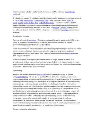 otra manera para detectar y probar toda la memoria. La NVRAM está en el reloj en tiempo
real (RTC).
El indicador de pruebas de autodiagnóstico, identifica e inicializa los dispositivos del sistema, como
la CPU, la RAM, interruptores y controladores DMA y otras partes del chipset, tarjeta de
vídeo, teclado, unidad de disco duro, unidad de disco óptico y otro hardware básico. La BIOS
localiza el software gestor de arranque celebrada en un dispositivo almacenamiento designado
como dispositivo de arranque, tal como un disco duro, un disquete, CD o DVD, carga y ejecuta
ese software, dándole el control del WC . Este proceso se conoce como arranque o secuencia de
arranque.
Actualización Firmware
Para una referencia de placa base el fabricante puede publicar varias revisiones del BIOS, en las
cuales se solucionan problemas detectados en los primeros lotes, se codifican mejores
controladores o se da soporte a nuevos procesadores.
La actualización de este firmware puede ser realizado con algún programa para quemar una nueva
versión directamente desde el sistema operativo, los programas son propietarios de cada
compañía desarrolladora del firmware y por lo general pueden conseguirse en internet junto al
BIOS propiamente dicho.
La actualización del BIOS es percibida como no exenta de riesgos, dado que un fallo en el
procedimiento conduce a que la placa base no arranque. Debido a ello algunos fabricantes usan
sistemas como el bloqueo de arranque, que es una porción de BIOS que está protegida y que no es
actualizable a diferencia del resto del firmware.
Overclocking
Algunos chips de BIOS permiten el overclocking, una acción en el que la CPU se ajusta a
una velocidad de reloj más alta que su ajuste de fábrica. De manera previsora, es altamente
recomendable realizar la implementación de un sistema de refrigeración y control de temperatura
correcto y confiable que asegure la preservación de la integridad estructural de los componentes
electrónicos que serán afectados por la acción del overclocking, incluyendo la protección de
componentes como el bus, chips y múltiples dispositivos electrónicos adicionales, considerando la
regla de proporcionalidad descrita como el Efecto Joule: "la cantidad de calor producido por un
alambre (conductor eléctrico), es proporcional al cuadrado de la corriente que pasa a través del
alambre conductor, multiplicado por la resistencia eléctrica del mismo." El overclocking podría
comprometer seriamente la confiabilidad del sistema en computadoras insuficientemente
refrigeradas y provocar la reducción de la vida útil de sus componentes. De realizarse
correctamente, el overclocking puede asegurar la integridad estructural e incremento en el
rendimiento de los componentes electrónicos en la placa base, de otro modo podría ocasionar el
sobrecalentamiento de los componentes y su autodestrucción instantánea.
Firmware en tarjetas adaptadoras
 