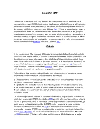MEMORIA ROM
conocida por su acrónimo, Read Only Memory). En su sentido más estricto, se refiere sólo a
máscara ROM en inglés MROM (el más antiguo tipo de estado sólido ROM), que se fabrica con los
datos almacenados de forma permanente, y por lo tanto, su contenido no puede ser modificado.
Sin embargo, las ROM más modernas, como EPROM y Flash EEPROM se pueden borrar y volver a
programar varias veces, aún siendo descritos como "memoria de sólo lectura (ROM), porque el
proceso de reprogramación en general es poco frecuente, relativamente lento y, a menudo, no se
permite la escritura en lugares aleatorios de la memoria. A pesar de la simplicidad de la ROM, los
dispositivos reprogramables son más flexibles y económicos, por dicha razón, las máscaras ROM
no se suelen encontrar en hardware producido a partir de 2007.
Historia
El tipo más simple de ROM en estado sólido es de la misma antigüedad que la propia tecnología
semiconductora. Las puertas lógicas combinacionales pueden usarse en conjunto para indexar una
dirección de memoria de n bits en valores de m bits de tamaño (una tabla de consultas). Con la
invención de los circuitos integrados se desarrolló la máscara ROM. La máscara ROM consistía en
una cuadrícula de líneas formadas por una palabra y líneas formadas por un bit seleccionadas
respectivamente a partir de cambios en el transistor. De esta manera podían representar una
tabla de consultas arbitraria y un lapso de propagación deducible.
En las máscaras ROM los datos están codificados en el mismo circuito, así que sólo se pueden
programar durante la fabricación. Esto acarrea serias desventajas:
1. Sólo es económico comprarlas en grandes cantidades, ya que el usuario contrata fundiciones
para producirlas según sus necesidades.
2. El producto entre completar el diseño de la máscara y recibir el resultado final es muy largo.
3. Son inútiles para I+D por el hecho de que durante el desarrollo se ha de producir más de una.
4. Si un producto tiene un error en la máscara, la única manera de arreglarlo es cambiando
físicamente la ROM.
Los desarrollos posteriores tomaron en cuenta estas deficiencias, así pues se creó la memoria de
sólo lectura programable (PROM). Inventada en 1956 permitía a los usuarios modificarla sólo una
vez con la aplicación de pulsos de alto voltaje. Eliminó los problemas 1 y 2 antes mencionados, ya
que el usuario podía pedir gran cantidad de PROMs vacías y programarlas con el contenido
necesario elegido por los diseñadores. En 1971 se desarrolló la memoria de sólo lectura
programable y borrable (EPROM) que permitía reiniciar su contenido exponiendo el dispositivo a
fuertes rayos ultravioleta. De esta manera erradicaba el punto 3 de la anterior lista. Más tarde
en 1983 se inventó la EEPROM, resolviendo el conflicto número 4 de la lista ya que se podía
 
