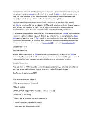 reprogramar el contenido mientras proveyese un mecanismo para recibir contenido externo (por
ejemplo, a través de un cable serial). En medio de la década de 1980 Toshiba inventó la memoria
flash, una forma de EEPROM que permitía eliminar y reprogramar contenido en una misma
operación mediante pulsos eléctricos miles de veces sin sufrir ningún daño.
Todas estas tecnologías mejoraron la versatilidad y flexibilidad de la ROM aunque el costo
por chip incrementaba. Por eso las máscaras ROM fueron la solución económica durante bastantes
años. Aún así, hay que tener en cuenta que las nuevas tecnologías con más capacidad de
modificación estuvieron diseñadas para eliminar del mercado a las ROM y reemplazarla.
El producto más reciente es la memoria NAND, otra vez desarrollada por Toshiba. Los diseñadores
rompieron explícitamente con el pasado diciendo que enfocaba "ser un reemplazo de los discos
duros y no de la antigua ROM. En 2007, NAND ha avanzado bastante en su meta, ofreciendo un
rendimiento comparable al de los discos duros, una mejor tolerancia a los choques físicos y una
miniaturización extrema (como por ejemplo memorias USB y tarjetas de memoria MicroSD).
Velocidad de la Rom
Velocidad de lectura
Aunque la velocidad relativa de RAM vs ROM ha variado con el tiempo, desde el año 2007 La
memoria RAM es más rápida para la lectura que la mayoría de las memorias ROM, por lo tanto el
contenido ROM se suele traspasar normalmente a la memoria RAM cuando se utiliza.
Velocidad de escritura
Para esos tipos de ROM que puedan ser modificados eléctricamente, la velocidad es mucho más
lenta que la velocidad de lectura, y puede requerir excepcionalmente alto voltaje,
Clasificación de las memorias ROM
ROM (programables por máscara)
PROM (programables por el usuario)
PROM de fusibles
OTPROM (PROM programables una vez, no admiten borrado)
EPROM (PROM borrables)
UVPROM (PROM borrables por rayos ultravioleta)
EEPROM (PROM borrables eléctricamente)
EPROM flash (borrables eléctricamente).
 