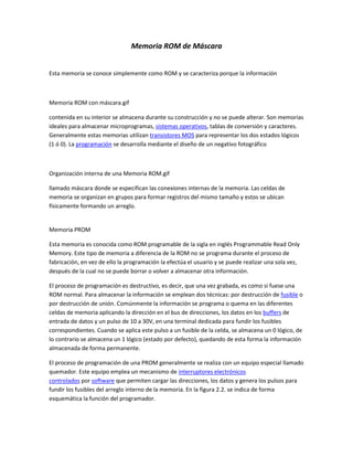 Memoria ROM de Máscara
Esta memoria se conoce simplemente como ROM y se caracteriza porque la información
Memoria ROM con máscara.gif
contenida en su interior se almacena durante su construcción y no se puede alterar. Son memorias
ideales para almacenar microprogramas, sistemas operativos, tablas de conversión y caracteres.
Generalmente estas memorias utilizan transistores MOS para representar los dos estados lógicos
(1 ó 0). La programación se desarrolla mediante el diseño de un negativo fotográfico
Organización interna de una Memoria ROM.gif
llamado máscara donde se especifican las conexiones internas de la memoria. Las celdas de
memoria se organizan en grupos para formar registros del mismo tamaño y estos se ubican
físicamente formando un arreglo.
Memoria PROM
Esta memoria es conocida como ROM programable de la sigla en inglés Programmable Read Only
Memory. Este tipo de memoria a diferencia de la ROM no se programa durante el proceso de
fabricación, en vez de ello la programación la efectúa el usuario y se puede realizar una sola vez,
después de la cual no se puede borrar o volver a almacenar otra información.
El proceso de programación es destructivo, es decir, que una vez grabada, es como si fuese una
ROM normal. Para almacenar la información se emplean dos técnicas: por destrucción de fusible o
por destrucción de unión. Comúnmente la información se programa o quema en las diferentes
celdas de memoria aplicando la dirección en el bus de direcciones, los datos en los buffers de
entrada de datos y un pulso de 10 a 30V, en una terminal dedicada para fundir los fusibles
correspondientes. Cuando se aplica este pulso a un fusible de la celda, se almacena un 0 lógico, de
lo contrario se almacena un 1 lógico (estado por defecto), quedando de esta forma la información
almacenada de forma permanente.
El proceso de programación de una PROM generalmente se realiza con un equipo especial llamado
quemador. Este equipo emplea un mecanismo de interruptores electrónicos
controlados por software que permiten cargar las direcciones, los datos y genera los pulsos para
fundir los fusibles del arreglo interno de la memoria. En la figura 2.2. se indica de forma
esquemática la función del programador.
 