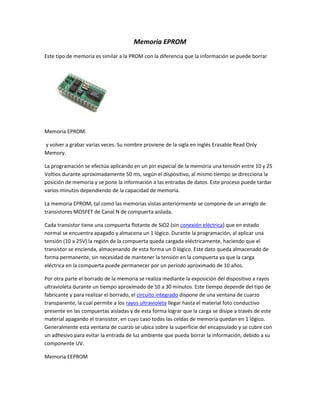 Memoria EPROM
Este tipo de memoria es similar a la PROM con la diferencia que la información se puede borrar
Memoria EPROM.
y volver a grabar varias veces. Su nombre proviene de la sigla en inglés Erasable Read Only
Memory.
La programación se efectúa aplicando en un pin especial de la memoria una tensión entre 10 y 25
Voltios durante aproximadamente 50 ms, según el dispositivo, al mismo tiempo se direcciona la
posición de memoria y se pone la información a las entradas de datos. Este proceso puede tardar
varios minutos dependiendo de la capacidad de memoria.
La memoria EPROM, tal como las memorias vistas anteriormente se compone de un arreglo de
transistores MOSFET de Canal N de compuerta aislada.
Cada transistor tiene una compuerta flotante de SiO2 (sin conexión eléctrica) que en estado
normal se encuentra apagado y almacena un 1 lógico. Durante la programación, al aplicar una
tensión (10 a 25V) la región de la compuerta queda cargada eléctricamente, haciendo que el
transistor se encienda, almacenando de esta forma un 0 lógico. Este dato queda almacenado de
forma permanente, sin necesidad de mantener la tensión en la compuerta ya que la carga
eléctrica en la compuerta puede permanecer por un período aproximado de 10 años.
Por otra parte el borrado de la memoria se realiza mediante la exposición del dispositivo a rayos
ultravioleta durante un tiempo aproximado de 10 a 30 minutos. Este tiempo depende del tipo de
fabricante y para realizar el borrado, el circuito integrado dispone de una ventana de cuarzo
transparente, la cual permite a los rayos ultravioleta llegar hasta el material foto conductivo
presente en las compuertas aisladas y de esta forma lograr que la carga se disipe a través de este
material apagando el transistor, en cuyo caso todas las celdas de memoria quedan en 1 lógico.
Generalmente esta ventana de cuarzo se ubica sobre la superficie del encapsulado y se cubre con
un adhesivo para evitar la entrada de luz ambiente que pueda borrar la información, debido a su
componente UV.
Memoria EEPROM
 