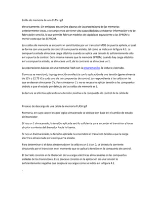 Celda de memoria de una FLASH.gif
eléctricamente. Sin embargo esta reúne algunas de las propiedades de las memorias
anteriormente vistas, y se caracteriza por tener alta capacidad para almacenar información y es de
fabricación sencilla, lo que permite fabricar modelos de capacidad equivalente a las EPROM a
menor costo que las EEPROM.
Las celdas de memoria se encuentran constituidas por un transistor MOS de puerta apilada, el cual
se forma con una puerta de control y una puerta aislada, tal como se indica en la figura 4.1. La
compuerta aislada almacena carga eléctrica cuando se aplica una tensión lo suficientemente alta
en la puerta de control. De la misma manera que la memoria EPROM, cuando hay carga eléctrica
en la compuerta aislada, se almacena un 0, de lo contrario se almacena un 1.
Las operaciones básicas de una memoria Flash son la programación, la lectura y borrado.
Como ya se mencionó, la programación se efectúa con la aplicación de una tensión (generalmente
de 12V o 12.75 V) a cada una de las compuertas de control, correspondiente a las celdas en las
que se desean almacenar 0’s. Para almacenar 1’s no es necesario aplicar tensión a las compuertas
debido a que el estado por defecto de las celdas de memoria es 1.
La lectura se efectúa aplicando una tensión positiva a la compuerta de control de la celda de
Proceso de descarga de una celda de memoria FLASH.gif
Memoria, en cuyo caso el estado lógico almacenado se deduce con base en el cambio de estado
del transistor:
Si hay un 1 almacenado, la tensión aplicada será lo suficiente para encender el transistor y hacer
circular corriente del drenador hacia la fuente.
Si hay un 0 almacenado, la tensión aplicada no encenderá el transistor debido a que la carga
eléctrica almacenada en la compuerta aislada.
Para determinar si el dato almacenado en la celda es un 1 ó un 0, se detecta la corriente
circulando por el transistor en el momento que se aplica la tensión en la compuerta de control.
El borrado consiste en la liberación de las cargas eléctricas almacenadas en las compuertas
aisladas de los transistores. Este proceso consiste en la aplicación de una tensión lo
suficientemente negativa que desplaza las cargas como se indica en la figura 4.2.
.
 