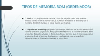 TIPOS DE MEMORIA ROM (ORDENADOR)
 El BIOS, es un programa que permite controlar las principales interfaces de
entrada-salida, de ahí el nombre BIOS ROM que a veces se le da al chip de la
memoria de sólo lectura de la placa madre que lo aloja.
 El cargador de bootstrap: programa para cargar memoria (de acceso aleatorio) al
sistema operativo y ejecutarla. Éste, generalmente busca el sistema operativo de la
unidad de disquetes y luego el disco duro, lo que permite que el sistema operativo
se ejecute desde el sistema de disquetes en el caso de que ocurra algún
desperfecto en el sistema instalado en el disco duro.
 