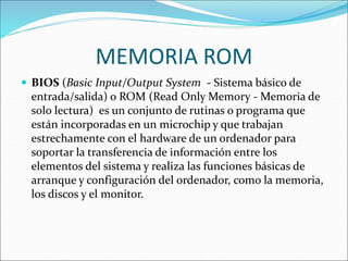 MEMORIA ROM
 BIOS (Basic Input/Output System - Sistema básico de
entrada/salida) o ROM (Read Only Memory - Memoria de
solo lectura) es un conjunto de rutinas o programa que
están incorporadas en un microchip y que trabajan
estrechamente con el hardware de un ordenador para
soportar la transferencia de información entre los
elementos del sistema y realiza las funciones básicas de
arranque y configuración del ordenador, como la memoria,
los discos y el monitor.
 