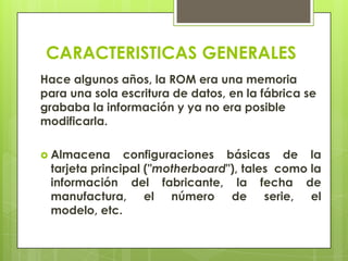 CARACTERISTICAS GENERALES
Hace algunos años, la ROM era una memoria
para una sola escritura de datos, en la fábrica se
grababa la información y ya no era posible
modificarla.
 Almacena

configuraciones básicas de la
tarjeta principal ("motherboard"), tales como la
información del fabricante, la fecha de
manufactura, el número de serie, el
modelo, etc.

 