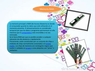 Memoria RAM.

La memoria principal o RAM (de Acceso Aleatorio) es donde
el computador guarda los datos que está utilizando en el
momento presente. El almacenamiento es considerado
temporal por que los datos y programas permanecen en ella
mientras que la computadora este encendida o no sea
reiniciada.
Se le llama RAM por que es posible acceder a cualquier
ubicación de ella aleatoria y rápidamente
Físicamente, están constituidas por un conjunto de chips o
módulos de chips normalmente conectados a la tarjeta
madre. Los chips de memoria son rectángulos negros que
suelen ir soldados en grupos a unas plaquitas con "pines" o
contactos:

 