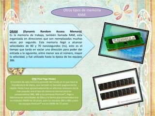 Otros tipos de memoria
RAM.

DRAM
(Dynamic
Random
Access
Memory)
Es la memoria de trabajo, también llamada RAM, esta
organizada en direcciones que son reemplazadas muchas
veces por segundo. Esta memoria llegó a alcanzar
velocidades de 80 y 70 nanosegundos (ns), esto es el
tiempo que tarda en vaciar una dirección para poder dar
entrada a la siguiente, entre menor sea el número, mayor
la velocidad, y fué utilizada hasta la época de los equipos
386.

FPM (Fast Page Mode)
El nombre de esta memoria procede del modo en el que hace la
transferencia de datos, que también es llamado paginamiento
rápido. Hasta hace aproximadamente un año ésta memoria era la
más popular, era el tipo de memoria normal para las
computadores 386, 486 y los primeros Pentium®, llegó a
fabricarse en velocidades de 60ns y la forma que presentaban era
en módulos SIMM de 30 pines, para los equipos 386 y 486 y para
los equipos Pentium® era en SIMM de 72 pines.

 