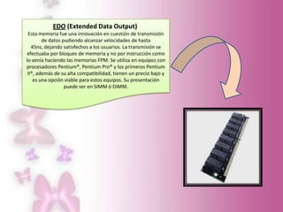 EDO (Extended Data Output)
Esta memoria fue una innovación en cuestión de transmisión
de datos pudiendo alcanzar velocidades de hasta
45ns, dejando satisfechos a los usuarios. La transmisión se
efectuaba por bloques de memoria y no por instrucción como
lo venía haciendo las memorias FPM. Se utiliza en equipos con
procesadores Pentium®, Pentium Pro® y los primeros Pentium
II®, además de su alta compatibilidad, tienen un precio bajo y
es una opción viable para estos equipos. Su presentación
puede ser en SIMM ó DIMM.

 