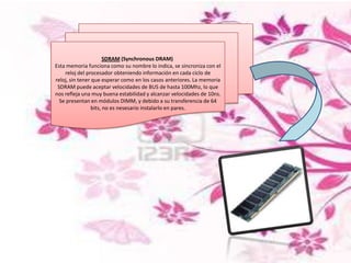 SDRAM (Synchronous DRAM)
Esta memoria funciona como su nombre lo indica, se sincroniza con el
reloj del procesador obteniendo información en cada ciclo de
reloj, sin tener que esperar como en los casos anteriores. La memoria
SDRAM puede aceptar velocidades de BUS de hasta 100Mhz, lo que
nos refleja una muy buena estabilidad y alcanzar velocidades de 10ns.
Se presentan en módulos DIMM, y debido a su transferencia de 64
bits, no es nesesario instalarlo en pares.

 