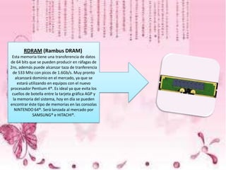 RDRAM (Rambus DRAM)
Esta memoria tiene una transferencia de datos
de 64 bits que se pueden producir en ráfagas de
2ns, además puede alcanzar taza de tranferencia
de 533 Mhz con picos de 1.6Gb/s. Muy pronto
alcanzará dominio en el mercado, ya que se
estará utilizando en equipos con el nuevo
procesador Pentium 4®. Es ideal ya que evita los
cuellos de botella entre la tarjeta gráfica AGP y
la memoria del sistema, hoy en día se pueden
encontrar éste tipo de memorias en las consolas
NINTENDO 64®. Será lanzada al mercado por
SAMSUNG® e HITACHI®.

 