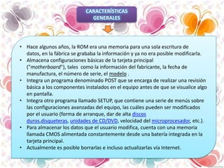CARACTERÍSTICAS
GENERALES

• Hace algunos años, la ROM era una memoria para una sola escritura de
datos, en la fábrica se grababa la información y ya no era posible modificarla.
• Almacena configuraciones básicas de la tarjeta principal
("motherboard"), tales como la información del fabricante, la fecha de
manufactura, el número de serie, el modelo .
• Integra un programa denominado POST que se encarga de realizar una revisión
básica a los componentes instalados en el equipo antes de que se visualice algo
en pantalla.
• Integra otro programa llamado SETUP, que contiene una serie de menús sobre
las configuraciones avanzadas del equipo, las cuáles pueden ser modificados
por el usuario (forma de arranque, dar de alta discos
duros,disqueteras, unidades de CD/DVD, velocidad del microprocesador, etc.).
• Para almacenar los datos que el usuario modifica, cuenta con una memoria
llamada CMOS alimentada constantemente desde una batería integrada en la
tarjeta principal.
• Actualmente es posible borrarlas e incluso actualizarlas vía Internet.

 