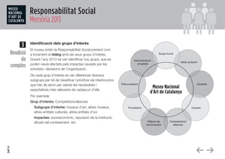 Responsabilitat Social
Memòria 2013
Identificació dels grups d’interès
El museu entén la Responsabilitat Social prenent com
a fonament el diàleg amb els seus grups d’interès.
Durant l’any 2012 es van identificar nou grups, que es
poden veure afectats pels impactes causats per les
activitats i decisions de l’organització:
De cada grup d’interès es van diferenciar diversos
subgrups per tal de classificar i prioritzar els interlocutors
que han de servir per valorar les necessitats i
expectatives més rellevants de cadascun d’ells.
Per exemple:
Grup d’interès: Competidors/aliances
Subgrups d’interès: museus d’art, altres museus,
altres entitats culturals, altres entitats d’oci
Impactes: socioeconòmic, reputació de la institució,
difusió del coneixement, etc
3
Rendició
de
comptes
 