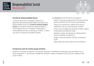 Responsabilitat Social
Memòria 2013
Comitè de Responsabilitat Social
La direcció del museu ha delegat la supervisió i el
seguiment del funcionament del Sistema de Gestió de la
Responsabilitat Social a un Comitè de Responsabilitat
Social que ha estat constituït amb aquesta finalitat. El
comitè està format per 10 membres, 9 dels quals es
responsabilitzen de cada un dels grups d’interès, i 1 darrer
que recau en la figura del sotsdirector gerent.
Les funcions del Comitè RS són les següents:
·	 Revisar i supervisar periòdicament el funcionament del
Sistema de Gestió de la RS (reunions periòdiques)
·	 Liderar la comunicació en matèria de RS cap als
treballadors i cap a la resta dels grups d’interès
·	 Portar a terme el diàleg amb els grups d’interès, segons
la sistemàtica acordada pel museu
·	 Identificar i avaluar els aspectes en matèria de RS a
través d’indicadors de seguiment
·	 Establir i revisar els objectius, les fites i el programa 	
de RS
·	 Vetllar perquè els acords arribin a tots els implicats
Compromís amb els nostres grups d’interès
Anualment, es revisen els aspectes i els impactes associats, i s’estableixen els indicadors clau que ajuden a dur a
terme el seguiment. A continuació es detallen els indicadors i dades comparatives 2013/2012 per a cadascun dels
grups d’interès:
 