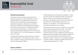 Responsabilitat Social
Memòria 2013
Resultat pressupostari
El Patronat del Consorci Museu Nacional d’Art de
Catalunya va aprovar, en sessió celebrada el mes de
desembre del 2012, el pressupost del museu per a
l’exercici 2013. Posteriorment, aquest pressupost va
experimentar diverses modificacions per recollir les
aportacions definitives de les administracions públiques
que formen part del consorci una vegada aprovats els
seus respectius pressupostos, i per ajustar algunes
previsions. El pressupost definitiu per al 2013 ha estat de
16.971.968 €, si bé 1.073.216 € corresponen a variacions
d’actius financers.
El pressupost d’ingressos s’ha executat fins a la xifra de
drets reconeguts de 15.225.625 €, que suposa, sense
tenir en compte la variació d’actius financers, una execució
del 96% del pressupost definitiu.
El desenvolupament del pressupost de despesa ha estat
de 16.643.700 €, que representa el 98% del pressupost
definitiu. Podem dir que els capítols de despesa de
personal i el de despesa en béns i serveis s’han executat
pràcticament en la seva totalitat. Per fer front a les
inversions, s’han utilitzat 1.451.364 € provinents de
romanents de tresoreria d’anys anteriors.
De la diferència entre els drets i les obligacions reconegudes
s’obté un saldo pressupostari que és de -1.418.076 €.
Aquest saldo pressupostari, un cop incorporats els
romanents abans enunciats i realitzats els ajustaments per
diferències temporals (ingressos per activitats cobrats en un
exercici però que corresponen pel moment de la seva
realització a d’altres, factures d’un any cobrades o pagades
en l’exercici anterior o posterior) possibilita l’obtenció d’un
resultat pressupostari final de 1.155 €.
Informe auditoria
http://www.museunacional.cat/sites/default/files/informe_auditoria_2013x.pdf
 