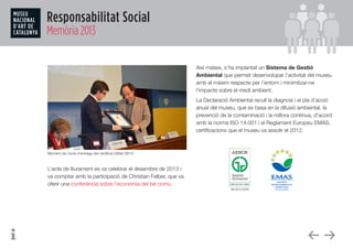 Responsabilitat Social
Memòria 2013
Moment de l’acte d’entrega del certificat IQNet SR10
L’acte de lliurament es va celebrar el desembre de 2013 i
va comptar amb la participació de Christian Felber, que va
oferir una conferència sobre l’economia del bé comú.
Així mateix, s’ha implantat un Sistema de Gestió
Ambiental que permet desenvolupar l’activitat del museu
amb el màxim respecte per l’entorn i minimitzar-ne
l’impacte sobre el medi ambient.
La Declaració Ambiental recull la diagnosi i el pla d’acció
anual del museu, que es basa en la difusió ambiental, la
prevenció de la contaminació i la millora contínua, d’acord
amb la norma ISO 14.001 i el Reglament Europeu EMAS,
certificacions que el museu va assolir el 2012.
 