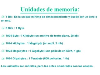 Unidades de memoria : 1 Bit : Es la unidad mínima de almacenamiento y puede ser un cero o un uno. 8 Bits : 1 Byte 1024 Byte: 1 Kilobyte (un archivo de texto plano, 20 kb) 1024 kilobytes : 1 Megabyte (un mp3, 3 mb) 1024 Megabytes : 1 Gigabyte (una película en DivX, 1 gb) 1024 Gigabytes : 1 Terabyte (800 películas, 1 tb) Las unidades son infinitas, pero las antes nombradas son las usadas. 