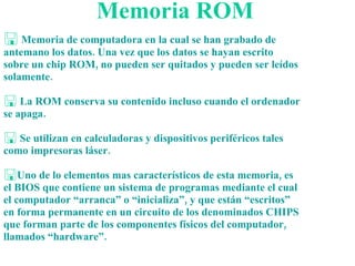 Memoria ROM Memoria de computadora en la cual se han grabado de antemano los datos. Una vez que los datos se hayan escrito sobre un chip ROM, no pueden ser quitados y pueden ser leídos solamente. La ROM conserva su contenido incluso cuando el ordenador se apaga.  Se utilizan en calculadoras y dispositivos periféricos tales como impresoras láser. Uno de lo elementos mas característicos de esta memoria, es el BIOS que contiene un sistema de programas mediante el cual el computador “arranca” o “inicializa”, y que están “escritos” en forma permanente en un circuito de los denominados CHIPS que forman parte de los componentes físicos del computador, llamados “hardware”. 