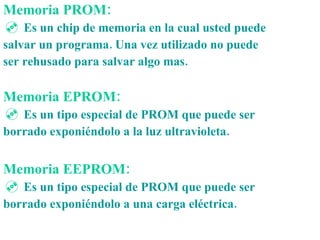 Memoria PROM: Es un chip de memoria en la cual usted puede salvar un programa. Una vez utilizado no puede ser rehusado para salvar algo mas. Memoria EPROM: Es un tipo especial de PROM que puede ser borrado exponiéndolo a la luz ultravioleta. Memoria EEPROM:   Es un tipo especial de PROM que puede ser borrado exponiéndolo a una carga eléctrica. 