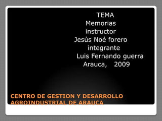 CENTRO DE GESTION Y DESARROLLO AGROINDUSTRIAL DE ARAUCA                                      TEMA                                 Memorias                                 instructor                            Jesús Noé forero                                   integrante                             Luis Fernando guerra                                Arauca,   2009 